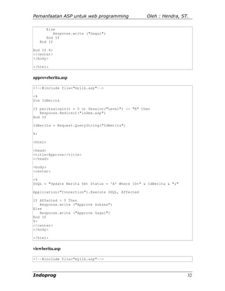 Pemanfaatan ASP untuk web programming              Oleh : Hendra, ST.

        Else
            Response.write ("Gagal")
        End If
     End If

End If %>
</center>
</body>

</html>


approveberita.asp

<!--#include file="mylib.asp"-->

<%
Dim IdBerita

If periksalogin() = 0 or Session("Level") <> "R" then
   Response.Redirect("index.asp")
End If

IdBerita = Request.QueryString("IdBerita")

%>

<html>

<head>
<title>Approve</title>
</head>

<body>
<center>

<%
SSQL = "Update Berita Set Status = 'A' Where ID=" & IdBerita & ";"

Application("Connection").Execute SSQL, Affected

If Affected > 0 Then
   Response.write ("Approve Sukses")
Else
   Response.write ("Approve Gagal")
End If
%>
</center>
</body>

</html>


viewberita.asp

<!--#include file="mylib.asp"-->



Indoprog                                                             32
 