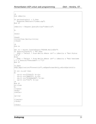 Pemanfaatan ASP untuk web programming              Oleh : Hendra, ST.


<%
Dim idberita

If periksalogin() = 0 then
   Response.Redirect("index.asp")
End If

idberita = Request.QueryString("idberita")

%>

<html>

<head>
<title>View Berita</title>
</head>

<%
Dim rs

set rs = Server.CreateObject("ADODB.RecordSet")
If Session("Level") = "R" Then
   SSQL = "Select * From Berita Where id=" & idberita & "And Status
='N';"
Else
   SSQL = "Select * From Berita Where id=" & idberita & "And Username
='" & session("Username") & "';"
End If

rs.Open
sSQL,Application("Connection"),adOpenForwardOnly,adLockOptimistic

If not rs.eof then
%>
   <p><% =rs("JUDUL") %></p>
   <p><% =rs("WAKTU") %></p>
   <p><% =rs("RINGKASAN") %></p>
   <p><% =rs("ISI") %></p>
<%
End IF
rs.close
%>
</table>
<body>
<center>

<p></p>

</center>
</body>

</html>




Indoprog                                                                33
 