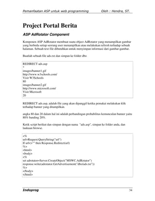 Pemanfaatan ASP untuk web programming                         Oleh : Hendra, ST.




Project Portal Berita
ASP AdRotator Component
Komponen ASP AdRotator membuat suatu object AdRotator yang menampilkan gambar
yang berbeda setiap seorang user menampilkan atau melakukan refresh terhadap sebuah
halaman. Sebuah text file dibutuhkan untuk menyimpan informasi dari gambar-gambar.

Buatlah sebuah file ads.txt dan simpan ke folder dbo

REDIRECT ads.asp
*
images/banner1.gif
http://www.w3schools.com/
Visit W3Schools
80
images/banner2.gif
http://www.microsoft.com/
Visit Microsoft
20

REDIRECT ads.asp, adalah file yang akan dipanggil ketika pemakai melakukan klik
terhadap banner yang ditampilkan.

angka 80 dan 20 dalam hal ini adalah perbandingan probabilitas kemunculan banner yaitu
80% banding 20%.

Ketik script berikut dan simpan dengan nama "ads.asp", simpan ke folder anda, dan
laukuan browse.

<%
url=Request.QueryString("url")
If url<>"" then Response.Redirect(url)
%>
<html>
<body>
<%
set adrotator=Server.CreateObject("MSWC.AdRotator")
response.write(adrotator.GetAdvertisement("dbo/ads.txt"))
%>
</body>
</html>




Indoprog                                                                            34
 