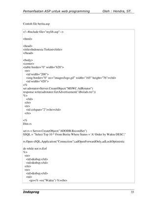 Pemanfaatan ASP untuk web programming                      Oleh : Hendra, ST.



Contoh file berita.asp

<!--#include file="mylib.asp"-->

<html>

<head>
<title>Indonesia Terkini</title>
</head>

<body>
<center>
<table border="0" width="620">
 <tr>
   <td width="200">
   <img border="0" src="images/logo.gif" width="165" height="76"></td>
   <td width="420">
<%
set adrotator=Server.CreateObject("MSWC.AdRotator")
response.write(adrotator.GetAdvertisement("dbo/ads.txt"))
%>
   </td>
 </tr>
 <tr>
   <td colspan="2"><hr></td>
 </tr>

<%
Dim rs

set rs = Server.CreateObject("ADODB.RecordSet")
SSQL = "Select Top 10 * From Berita Where Status = 'A' Order by Waktu DESC;"

rs.Open sSQL,Application("Connection"),adOpenForwardOnly,adLockOptimistic

do while not rs.Eof
%>
 <tr>
  <td>&nbsp;</td>
  <td>&nbsp;</td>
 </tr>
 <tr>
  <td>&nbsp;</td>
  <td>
     <p><% =rs("Waktu") %><br>


Indoprog                                                                       35
 
