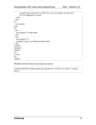 Pemanfaatan ASP untuk web programming                      Oleh : Hendra, ST.


       <a href="goto.asp?id=<% =rs("Id") %>"><% =rs("Judul") %></a><br>
       <% =rs("ringkasan") %></p>
   </td>
 </tr>
<%
  rs.movenext
loop
%>
 <tr>
   <td colspan="2"><hr></td>
 </tr>
 <tr>
   <td colspan="2">
   <p align="center">(c) Indonesia terkini</td>
 </tr>
</table>
</center>
</body>
<%
rs.close
%>
</html>

Membuka berita ke halaman lain dengan javascript.

<a href=# onClick='window.open("goto.asp?id=<% =rs("Id") %>","Goto","");return
false;'>




Indoprog                                                                         36
 