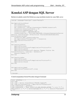 Pemanfaatan ASP untuk web programming                        Oleh : Hendra, ST.




Koneksi ASP dengan SQL Server
Berikut ini adalah contoh file Global.asa yang membuka koneksi ke suatu SQL server

<script language="vbscript" runat="server">

Sub Application_OnStart
    Dim Connection
    Dim ConnectionString
    Set Connection = Server.Createobject("ADODB.Connection")
    Connection.ConnectionTimeout = 30
    Connection.CommandTimeout = 80
    Connection.Mode = adModeReadWrite
    ConnectionString = "Provider=SQLOLEDB.1;Password=password;Persist
Security Info=True;User ID=sa;Initial Catalog=databasename;Data
Source=sqlservername"
    Connection.Open ConnectionString
    Set Application("Connection") = Connection
    Application("visitors")=0
End Sub

Sub Session_OnStart
    Application.Lock
    Application("visitors")=Application("visitors")+1
    Application.UnLock
    Application("Connection").Execute "Update Visitor Set
Visitor=Visitor+1, Lasttime = GetDate();"
    Session.TimeOut = 5
End Sub

Sub Session_OnEnd
    Application.Lock
    Application("visitors")=Application("visitors")-1
    Application.UnLock
End Sub


Sub Application_OnEnd
    Application("connection").close
End Sub

</script>

Contoh menjalankan Stored Procedure dengan Command

Const adCmdText = 1
Dim comm
set comm = Server.CreateObject("ADODB.Command")
set comm.activeconnection = Application("Connection")
comm.commandtype = adCmdText
comm.commandtext = "Exec REJECT_H0_AHM_DEALERS_ARTEMP " & id & ",'" &
AmbilLevel() & "','" & keteranganapprove & "','" & Session("Username")
& "'"


Indoprog                                                                             38
 