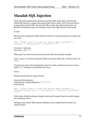 Pemanfaatan ASP untuk web programming                         Oleh : Hendra, ST.




Masalah SQL Injection
Salah satu permasalahan dalam pemakaian perintah SQL dalam Server Side Include
adalah SQL Injection, sebagai mana anda ketahui bahwa dalam ASP Script kita banyak
menggunakan perintah SQL, dan perintah SQL tersebut akan dikonstruksi pada saat
Runtime berdasarkan request dari pemakai, maka resiko SQL Injection akan terjadi.

Contoh :

Misalnya kita menggunakan SQL Statement berikut ini untuk pemeriksaan username dan
password.

SSQL = "Select count(*) as Ada From Operator Where Username='" &
Username & "' And Password='" & Password & "';"

Username = tidak tahu
Password = ' Or '1' = '1

Maka pada saat runtime konstruksi dari perintah SQL akan berubah menjadi :

Select count(*) as Ada From Operator Where Username='tidak tahu' And Password='' Or
'1'='1';

Yang jika dievaluasi akan menghasilkan nilai True untuk sembarang Username, karena
logika '1'='1' selamanya menghasilkan nilai True.

Solusi :

Buatlah sebuah function sebagai berikut :

Function PeriksaString(x)
PeriksaString = Replace(Replace(x,"'","''"),";","")
End Function

SSQL = "Select count(*) as Ada From Operator Where Username='" &
PeriksaString(Username) & "' And Password='" & PeriksaString(Password)
& "';"

Solusi diatas dilakukan dengan menganti semua petik tunggal dengan dua petik tunggal,
dan membuang tanda ;.

Sehingga kalau metode SQL Injection dilakukan akan menghasilkan konstruksi sql
sebagai berikut :




Indoprog                                                                             40
 