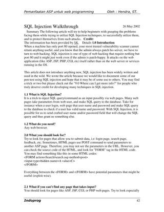 Pemanfaatan ASP untuk web programming                            Oleh : Hendra, ST.



SQL Injection Walkthrough                                                    26 May 2002
  Summary The following article will try to help beginners with grasping the problems
facing them while trying to utilize SQL Injection techniques, to successfully utilize them,
and to protect themselves from such attacks. Credit:
The information has been provided by SK. Details 1.0 Introduction
When a machine has only port 80 opened, your most trusted vulnerability scanner cannot
return anything useful, and you know that the admin always patch his server, we have to
turn to web hacking. SQL injection is one of type of web hacking that require nothing but
port 80 and it might just work even if the admin is patch-happy. It attacks on the web
application (like ASP, JSP, PHP, CGI, etc) itself rather than on the web server or services
running in the OS.

This article does not introduce anything new, SQL injection has been widely written and
used in the wild. We wrote the article because we would like to document some of our
pen-test using SQL injection and hope that it may be of some use to others. You may find
a trick or two but please check out the "9.0 Where can I get more info?" for people who
truly deserve credit for developing many techniques in SQL injection.

1.1 What is SQL Injection?
It is a trick to inject SQL query/command as an input possibly via web pages. Many web
pages take parameters from web user, and make SQL query to the database. Take for
instance when a user login, web page that user name and password and make SQL query
to the database to check if a user has valid name and password. With SQL Injection, it is
possible for us to send crafted user name and/or password field that will change the SQL
query and thus grant us something else.

1.2 What do you need?
Any web browser.

2.0 What you should look for?
Try to look for pages that allow you to submit data, i.e: login page, search page,
feedback, etc. Sometimes, HTML pages use POST command to send parameters to
another ASP page. Therefore, you may not see the parameters in the URL. However, you
can check the source code of the HTML, and look for "FORM" tag in the HTML code.
You may find something like this in some HTML codes:
<FORM action=Search/search.asp method=post>
<input type=hidden name=A value=C>
</FORM>

Everything between the <FORM> and </FORM> have potential parameters that might be
useful (exploit wise).


2.1 What if you can't find any page that takes input?
You should look for pages like ASP, JSP, CGI, or PHP web pages. Try to look especially


Indoprog                                                                                42
 