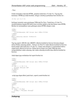 Pemanfaatan ASP untuk web programming                               Oleh : Hendra, ST.

- Text

Untuk menandai script dari HTML, gunakan tanda baca <% dan %>. Tag-tag dan
ketentuan HTMLnya tidak berubah, sebagai contohnya perhatikan baris berikut ini :

<% For x=1 to 5 %>

berfungsi memulai suatu perulangan VBScript For Next. Tanda baca <% dan %>
memberitahukan kepada IIS bahwa baris tersebut adalah script dan bukan suatu HTML.
Berikut ini menunjukkan suatu gabungan antara HTML dengan script:

<HTML>
<HEAD>
   <TITLE>Menandai ASP Script dari HTML</TITLE>
</HEAD>
<BODY>
Waktu Sekarang adalah <%=Now()%>
</BODY>
</HTML>

Tag-tag seperti <HEAD, dan <BODY> dikirim kembali ke browser bersama dengan
tulisan Waktu sekarang adalah :. Tulisan <%=Now%> tidak dikirim kembali ke browser,
karena diapit oleh tanda baca <% dan %>. Tanda sama dengan (=) menentukan bahwa
output harus dikirim ke browser. Dalam hal ini fungsi now pada VBScript akan
mengembalikan waktu sekarang, dan waktu sekarang tersebut akan dikirim kembali ke
browser.

Anda dapat juga melakukan hal seperti berikut ini:

<HTML>
<HEAD>
   <TITLE>Menandai ASP Script dari HTML</TITLE>
</HEAD>
<BODY>
<% FOR I = 1 TO 5 %>
   Selamat Belajar ASP
<% NEXT%>
</BODY>
</HTML>

script juga dapat diberi jarak baris, seperti contoh berikut ini:

<HTML>
<HEAD>
   <TITLE>Menandai ASP Script dari HTML</TITLE>
</HEAD>
<BODY>
<%
iNum = 15
If iNum > 10 Then
   strMsg = "Selamat Petang"
Else


Indoprog                                                                                 5
 