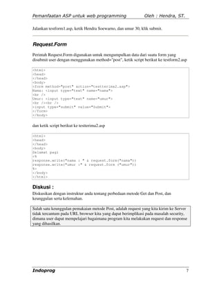Pemanfaatan ASP untuk web programming                         Oleh : Hendra, ST.

Jalankan testform1.asp, ketik Hendra Soewarno, dan umur 30, klik submit.


Request.Form
Perintah Request.Form digunakan untuk mengumpulkan data dari suatu form yang
disubmit user dengan menggunakan method="post", ketik script berikut ke testform2.asp

<html>
<head>
</head>
<body>
<form method="post" action="testterima2.asp">
Nama: <input type="text" name="nama">
<br />
Umur: <input type="text" name="umur">
<br /><br />
<input type="submit" value="Submit">
</form>
</body>


dan ketik script berikut ke testterima2.asp

<html>
<head>
</head>
<body>
Selamat pagi
<%
response.write("nama : " & request.form("nama"))
response.write("umur :" & request.form ("umur"))
%>
</body>
</html>


Diskusi :
Diskusikan dengan instruktur anda tentang perbedaan metode Get dan Post, dan
keunggulan serta kelemahan.

Salah satu keunggulan pemakaian metode Post, adalah request yang kita kirim ke Server
tidak tercantum pada URL browser kita yang dapat berimplikasi pada masalah security,
dimana user dapat mempelajari bagaimana program kita melakukan request dan response
yang dihasilkan.




Indoprog                                                                            7
 