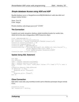 Pemanfaatan ASP untuk web programming                       Oleh : Hendra, ST.


Simple database Access using ADO and ASP
Buatlah database access (c:InetpubwwwrootMyWebdbotest1.mdb) dan table test1
dengan struktur berikut :

Nama Text 30
Umur Integer

Proteksi database anda dengan password “123456”

The Connection

Langkah awal untuk mengakses database adalah membuka koneksi ke sumber data,
dalam hal ini kita akan menggunakan ADO Connection object.

Const adModeReadWrite = 3
Dim Connection Dim ConnectionString
Set Connection = Server.CreateObject("ADODB.Connection")
Connection.ConnectionTimeout = 30
Connection.CommandTimeout = 80
Connection.Mode = adModeReadWrite
ConnectionString = "Provider=Microsoft.Jet.OLEDB.4.0; Data Source=" & _
                   Server.MapPath("dbo/test1.mdb") & _
                   ";Jet OLEDB:Database Password=123456"
Connection.Open ConnectionString

Update Using SQL Statement

Dim SSQL
Dim Affected
nama = request.querystring("nama")
umur = request.querystring("umur")
SSQL = "Insert Into test1 (nama,umur) values ('" & nama & "'," & umur &
");"
Connection.Execute SSQL,Affected
If Affected > 0 Then
   Response.write ("Sukses")
Else
   Response.write ("Gagal")
End If


Close Connection
Pada akhir script anda yang membuka koneksi perlu dilakukan penutupan dengan metoda
Close.

Connection.Close
Set Connection = Nothing




Indoprog                                                                           8
 