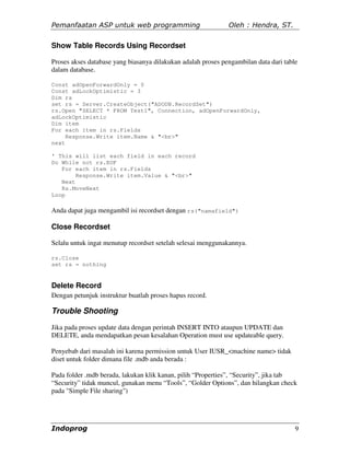Pemanfaatan ASP untuk web programming                         Oleh : Hendra, ST.

Show Table Records Using Recordset

Proses akses database yang biasanya dilakukan adalah proses pengambilan data dari table
dalam database.

Const adOpenForwardOnly = 0
Const adLockOptimistic = 3
Dim rs
set rs = Server.CreateObject("ADODB.RecordSet")
rs.Open "SELECT * FROM Test1", Connection, adOpenForwardOnly,
adLockOptimistic
Dim item
For each item in rs.Fields
     Response.Write item.Name & "<br>"
next

' This will list each field in each record
Do While not rs.EOF
   For each item in rs.Fields
        Response.Write item.Value & "<br>"
   Next
   Rs.MoveNext
Loop

Anda dapat juga mengambil isi recordset dengan rs("namafield")

Close Recordset

Selalu untuk ingat menutup recordset setelah selesai menggunakannya.

rs.Close
set rs = nothing


Delete Record
Dengan petunjuk instruktur buatlah proses hapus record.

Trouble Shooting
Jika pada proses update data dengan perintah INSERT INTO ataupun UPDATE dan
DELETE, anda mendapatkan pesan kesalahan Operation must use updateable query.

Penyebab dari masalah ini karena permission untuk User IUSR_<machine name> tidak
diset untuk folder dimana file .mdb anda berada :

Pada folder .mdb berada, lakukan klik kanan, pilih “Properties”, “Security”, jika tab
“Security” tidak muncul, gunakan menu “Tools”, “Golder Options”, dan hilangkan check
pada "Simple File sharing")




Indoprog                                                                              9
 