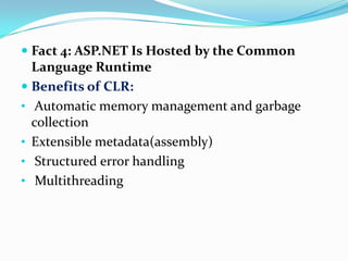  Fact 4: ASP.NET Is Hosted by the Common
  Language Runtime
 Benefits of CLR:
• Automatic memory management and garbage
  collection
• Extensible metadata(assembly)
• Structured error handling
• Multithreading
 