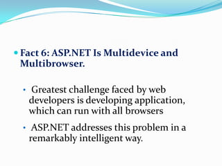  Fact 6: ASP.NET Is Multidevice and
 Multibrowser.

  • Greatest challenge faced by web
   developers is developing application,
   which can run with all browsers
  • ASP.NET addresses this problem in a
   remarkably intelligent way.
 