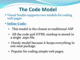 The Code Model
 Visual Studio supports two models for coding
 web pages
 Inline Code:
   This model is the closest to traditional ASP
   All the code and HTML markup is stored in
   a single .aspx file.
   Handy model because it keeps everything in
   one neat package.
   Popular for coding simple web pages.
 