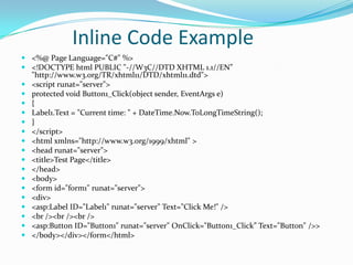 Inline Code Example
 <%@ Page Language="C#" %>
 <!DOCTYPE html PUBLIC "-//W3C//DTD XHTML 1.1//EN”
  "http://www.w3.org/TR/xhtml11/DTD/xhtml11.dtd">
 <script runat="server">
 protected void Button1_Click(object sender, EventArgs e)
 {
 Label1.Text = "Current time: " + DateTime.Now.ToLongTimeString();
 }
 </script>
 <html xmlns="http://www.w3.org/1999/xhtml" >
 <head runat="server">
 <title>Test Page</title>
 </head>
 <body>
 <form id="form1" runat="server">
 <div>
 <asp:Label ID="Label1" runat="server" Text="Click Me!" />
 <br /><br /><br />
 <asp:Button ID="Button1" runat="server" OnClick="Button1_Click” Text="Button" />>
 </body></div></form</html>
 