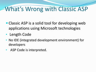 What’s Wrong with Classic ASP

 Classic ASP is a solid tool for developing web
  applications using Microsoft technologies
• Length Code
• No IDE (integrated development environment) for
  developers
• ASP Code is interpreted.
 