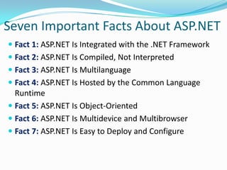 Seven Important Facts About ASP.NET
 Fact 1: ASP.NET Is Integrated with the .NET Framework
 Fact 2: ASP.NET Is Compiled, Not Interpreted
 Fact 3: ASP.NET Is Multilanguage
 Fact 4: ASP.NET Is Hosted by the Common Language
  Runtime
 Fact 5: ASP.NET Is Object-Oriented
 Fact 6: ASP.NET Is Multidevice and Multibrowser
 Fact 7: ASP.NET Is Easy to Deploy and Configure
 