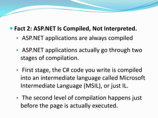 Fact 2: ASP.NET Is Compiled, Not Interpreted.
  • ASP.NET applications are always compiled

  • ASP.NET applications actually go through two
    stages of compilation.
  • First stage, the C# code you write is compiled
    into an intermediate language called Microsoft
    Intermediate Language (MSIL), or just IL.
  • The second level of compilation happens just
    before the page is actually executed.
 