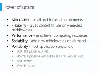 • Modularity - small and focused components
• Flexibility - gives control to use only needed
middlewares
• Performance - uses fewer computing resources
• Scalability - add new middlewares on demand
• Portability - host application anywhere
• ASP.NET pipeline on IIS
• ASP.NET pipeline without IIS (Kestrel web server)
• Self-hosted
• OwinHost.exe
Power of Katana
 