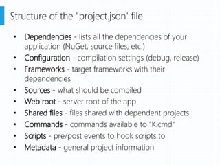• Dependencies - lists all the dependencies of your
application (NuGet, source files, etc.)
• Configuration - compilation settings (debug, release)
• Frameworks - target frameworks with their
dependencies
• Sources - what should be compiled
• Web root - server root of the app
• Shared files - files shared with dependent projects
• Commands - commands available to "K.cmd"
• Scripts - pre/post events to hook scripts to
• Metadata - general project information
Structure of the "project.json" file
 