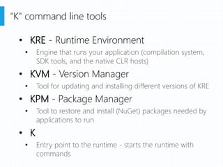 • KRE - Runtime Environment
• Engine that runs your application (compilation system,
SDK tools, and the native CLR hosts)
• KVM - Version Manager
• Tool for updating and installing different versions of KRE
• KPM - Package Manager
• Tool to restore and install (NuGet) packages needed by
applications to run
• K
• Entry point to the runtime - starts the runtime with
commands
"K" command line tools
 