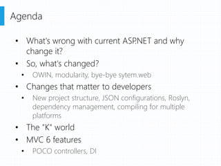 • What's wrong with current ASP.NET and why
change it?
• So, what's changed?
• OWIN, modularity, bye-bye sytem.web
• Changes that matter to developers
• New project structure, JSON configurations, Roslyn,
dependency management, compiling for multiple
platforms
• The "K" world
• MVC 6 features
• POCO controllers, DI
Agenda
 