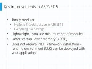 • Totally modular
• NuGet is first-class citizen in ASP.NET 5
• Everything is a package
• Lightweight - you use minumum set of modules
• Faster startup, lower memory (>90%)
• Does not require .NET Framework installation -
runtime environment (CLR) can be deployed with
your application
Key improvements in ASP.NET 5
 