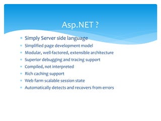  Simply Server side language
 Simplified page development model
 Modular, well-factored, extensible architecture
 Superior debugging and tracing support
 Compiled, not interpreted
 Rich caching support
 Web farm scalable session state
 Automatically detects and recovers from errors
Asp.NET ?
 