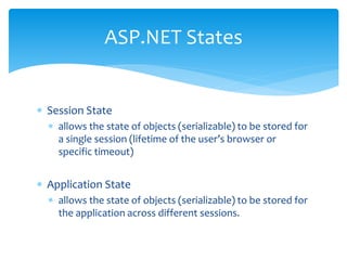  Session State
 allows the state of objects (serializable) to be stored for
a single session (lifetime of the user’s browser or
specific timeout)
 Application State
 allows the state of objects (serializable) to be stored for
the application across different sessions.
ASP.NET States
 