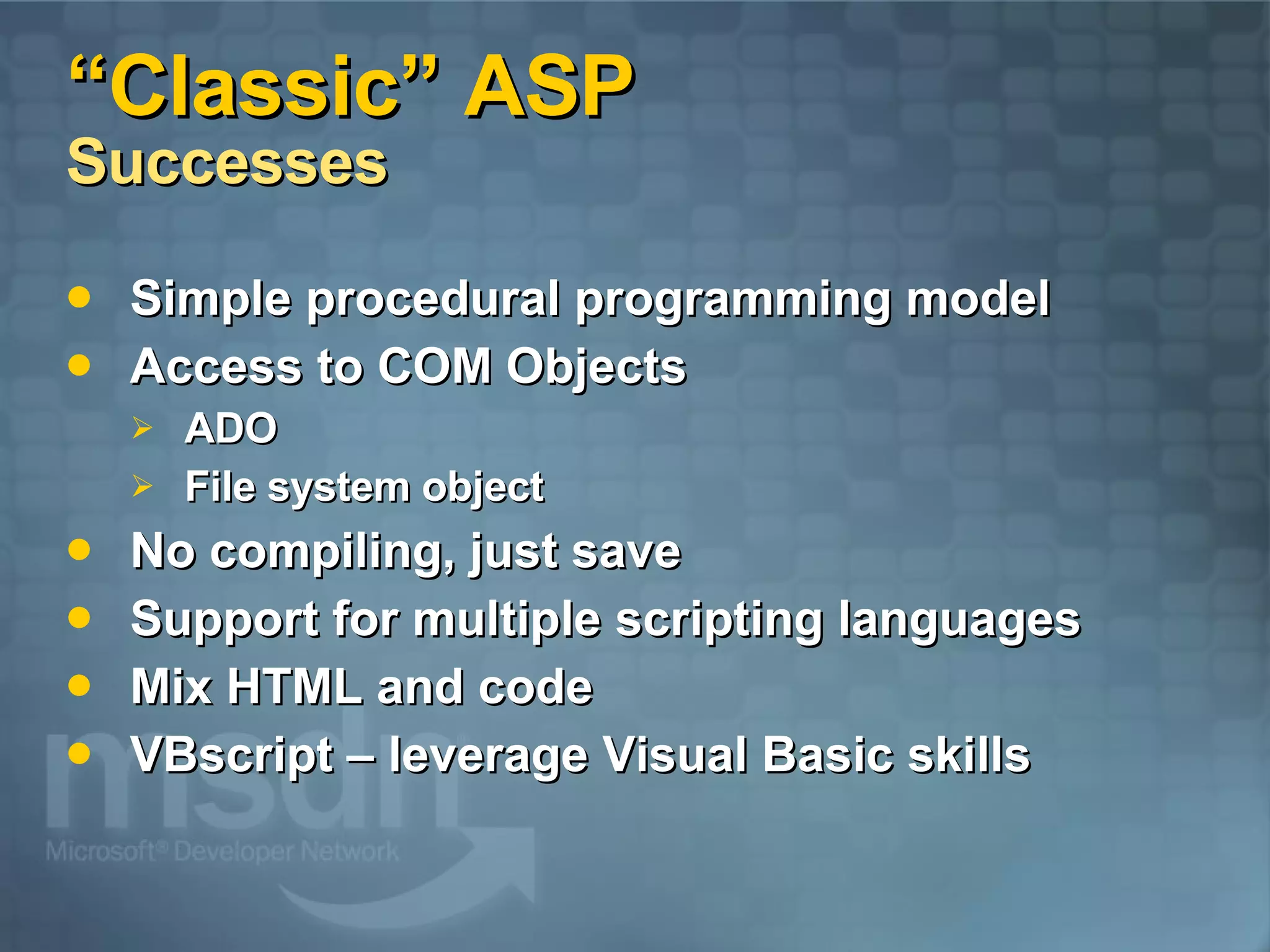 “Classic” ASP  Successes Simple procedural programming model Access to COM Objects ADO File system object No compiling, just save Support for multiple scripting languages Mix HTML and code VBscript – leverage Visual Basic skills 