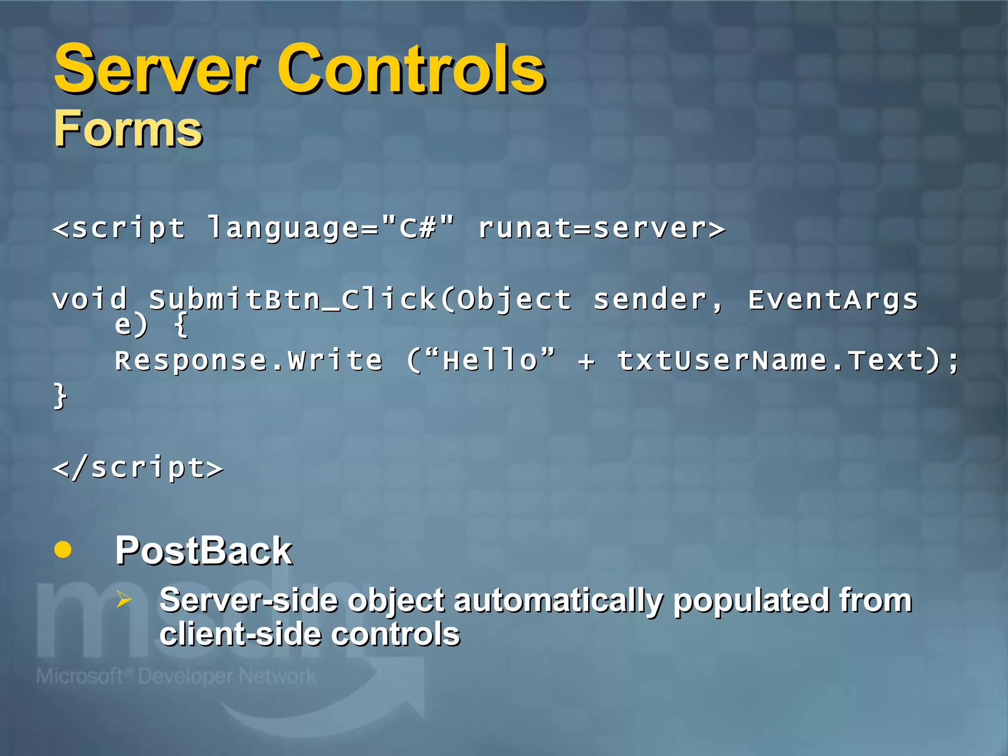 Server Controls Forms <script language=&quot;C#&quot; runat=server> void SubmitBtn_Click(Object sender, EventArgs e) { Response.Write (“Hello” + txtUserName.Text); } </script> PostBack Server-side object automatically populated from client-side controls 