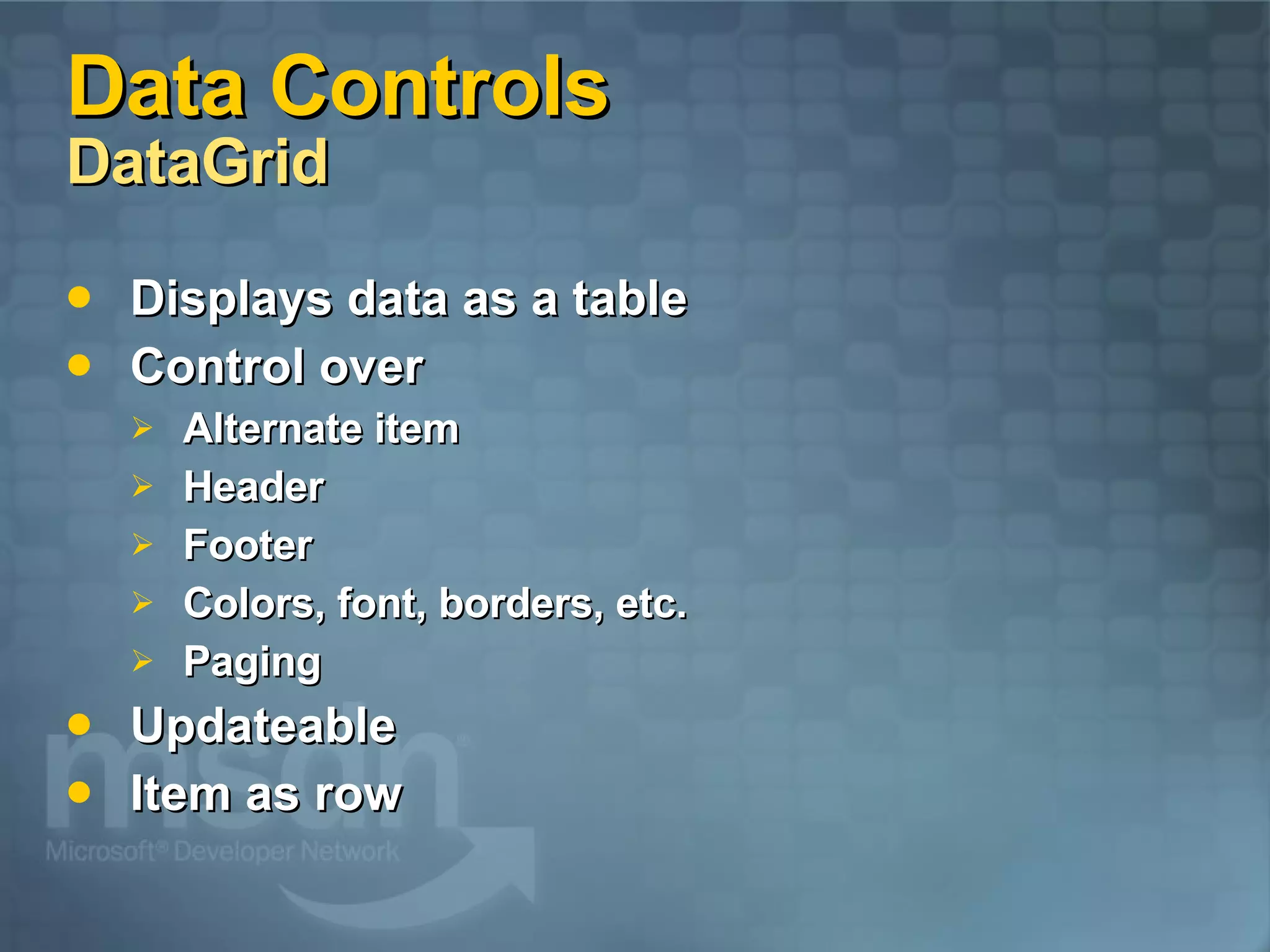 Data Controls DataGrid Displays data as a table Control over Alternate item Header Footer Colors, font, borders, etc. Paging Updateable Item as row 