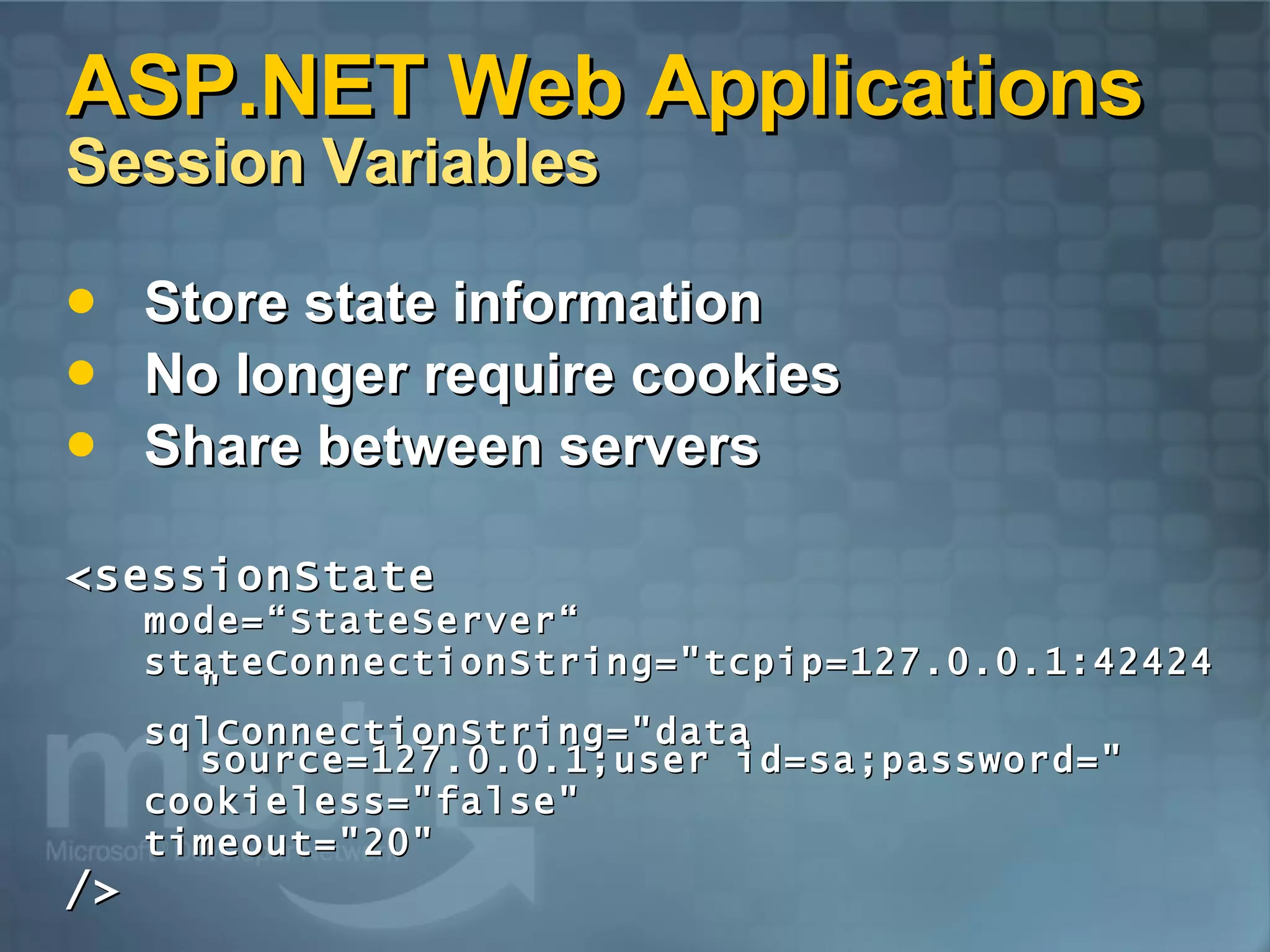 ASP.NET Web Applications  Session Variables Store state information No longer require cookies Share between servers <sessionState  mode=“StateServer“ stateConnectionString=&quot;tcpip=127.0.0.1:42424&quot; sqlConnectionString=&quot;data source=127.0.0.1;user id=sa;password=&quot; cookieless=&quot;false&quot;  timeout=&quot;20&quot;  /> 