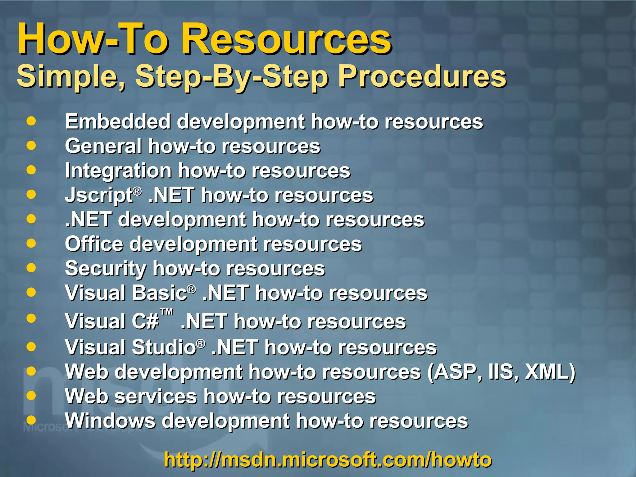 How-To Resources Simple, Step-By-Step Procedures Embedded development how-to resources General how-to resources  Integration how-to resources  Jscript ®  .NET how-to resources  .NET development how-to resources  Office development resources  Security how-to resources  Visual Basic ®  .NET how-to resources  Visual C# ™  .NET how-to resources  Visual Studio ®  .NET how-to resources  Web development how-to resources (ASP, IIS, XML)  Web services how-to resources  Windows development how-to resources  http://msdn.microsoft.com/howto 