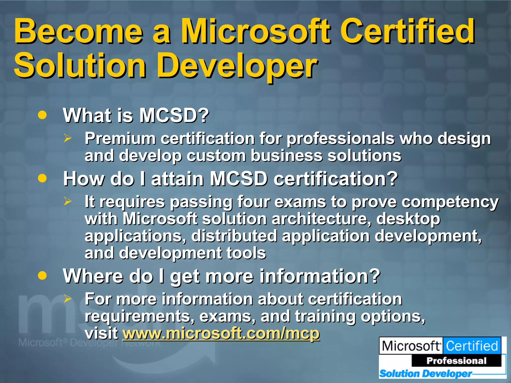 Become a Microsoft Certified Solution Developer What is MCSD? Premium certification for professionals who design and develop custom business solutions How do I attain MCSD certification? It requires passing four exams to prove competency with Microsoft solution architecture, desktop applications, distributed application development, and development tools Where do I get more information? For more information about certification requirements, exams, and training options,  visit  www.microsoft.com/mcp 