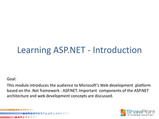 Learning ASP.NET - Introduction

Goal:
This module introduces the audience to Microsoft’s Web development platform
based on the .Net framework : ASP.NET. Important components of the ASP.NET
architecture and web development concepts are discussed.
 