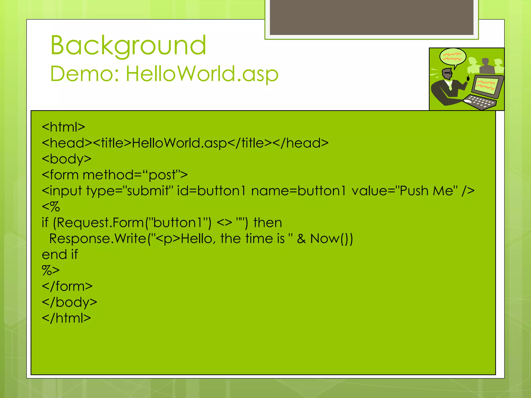 Background
Demo: HelloWorld.asp
<html>
<head><title>HelloWorld.asp</title></head>
<body>
<form method=“post">
<input type="submit" id=button1 name=button1 value="Push Me" />
<%
if (Request.Form("button1") <> "") then
Response.Write("<p>Hello, the time is " & Now())
end if
%>
</form>
</body>
</html>
 