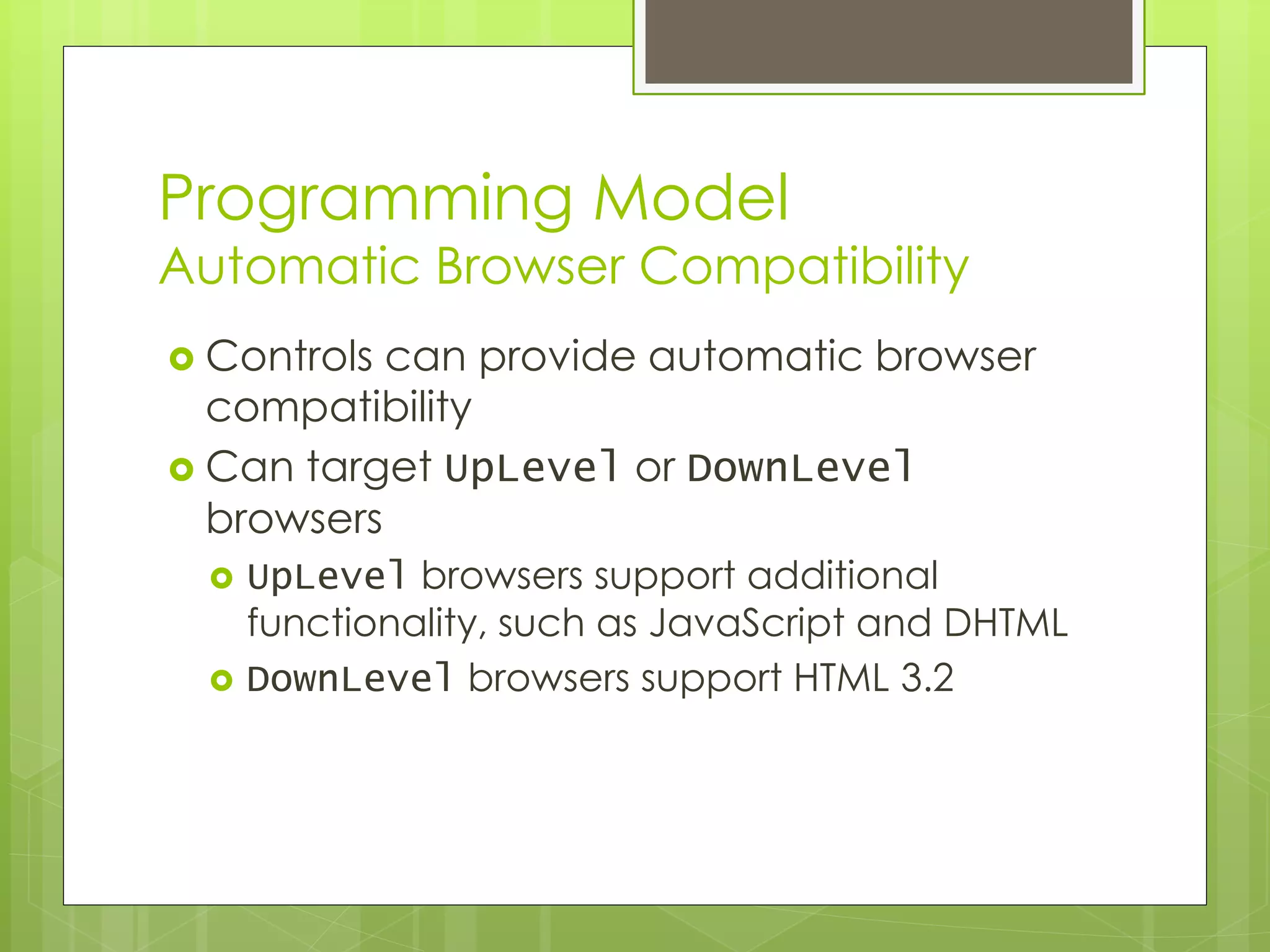 Programming Model
Automatic Browser Compatibility
 Controls can provide automatic browser
compatibility
 Can target UpLevel or DownLevel
browsers
 UpLevel browsers support additional
functionality, such as JavaScript and DHTML
 DownLevel browsers support HTML 3.2
 