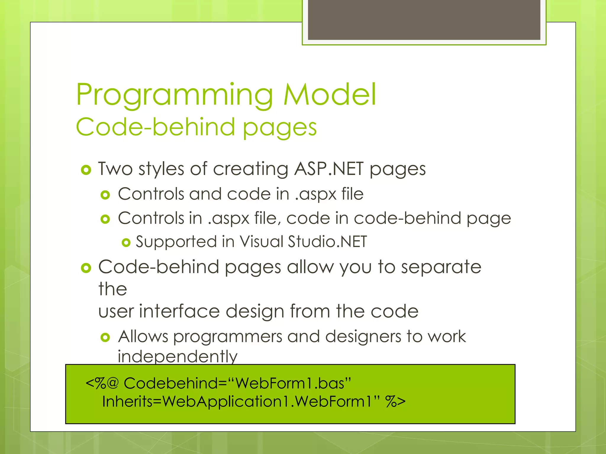 Programming Model
Code-behind pages
 Two styles of creating ASP.NET pages
 Controls and code in .aspx file
 Controls in .aspx file, code in code-behind page
 Supported in Visual Studio.NET
 Code-behind pages allow you to separate
the
user interface design from the code
 Allows programmers and designers to work
independently
<%@ Codebehind=“WebForm1.bas”
Inherits=WebApplication1.WebForm1” %>
 