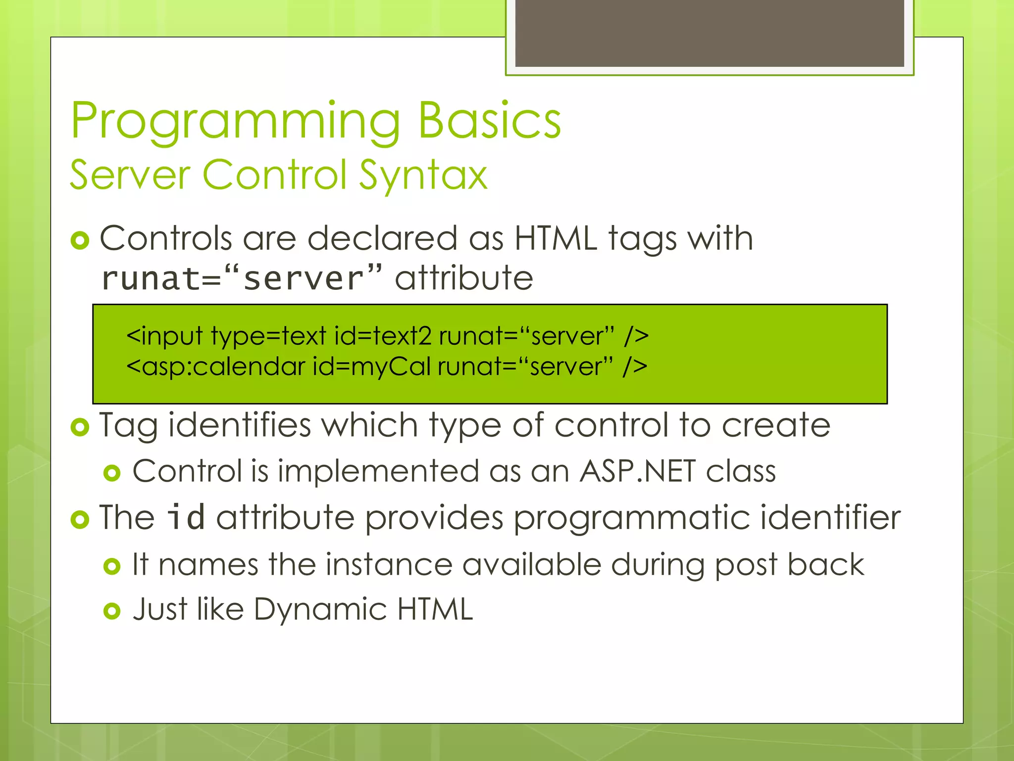 Programming Basics
Server Control Syntax
 Controls are declared as HTML tags with
runat=“server” attribute
 Tag identifies which type of control to create
 Control is implemented as an ASP.NET class
 The id attribute provides programmatic identifier
 It names the instance available during post back
 Just like Dynamic HTML
<input type=text id=text2 runat=“server” />
<asp:calendar id=myCal runat=“server” />
 