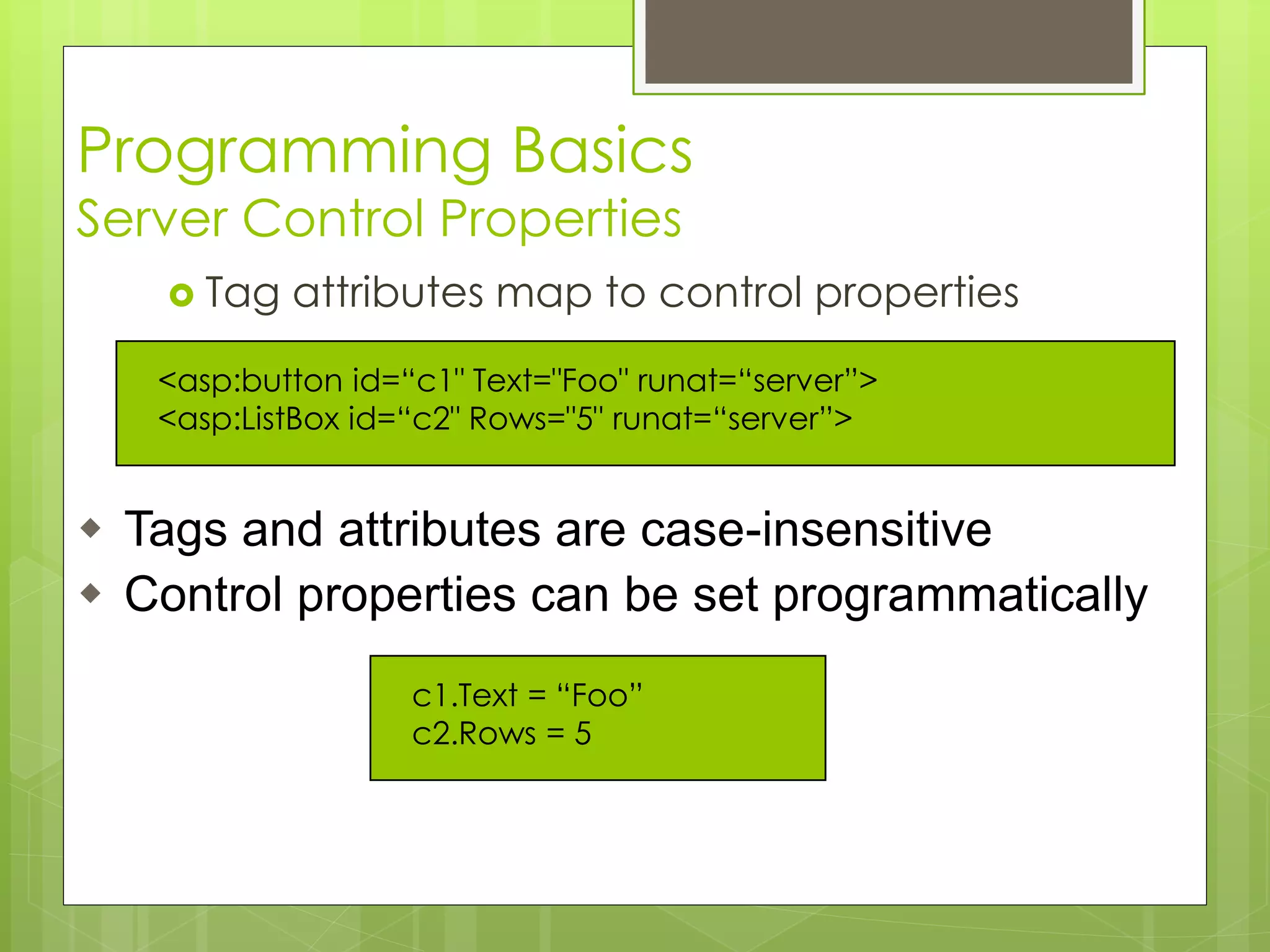 Programming Basics
Server Control Properties
 Tag attributes map to control properties
c1.Text = “Foo”
c2.Rows = 5
<asp:button id=“c1" Text="Foo" runat=“server”>
<asp:ListBox id=“c2" Rows="5" runat=“server”>
 Tags and attributes are case-insensitive
 Control properties can be set programmatically
 
