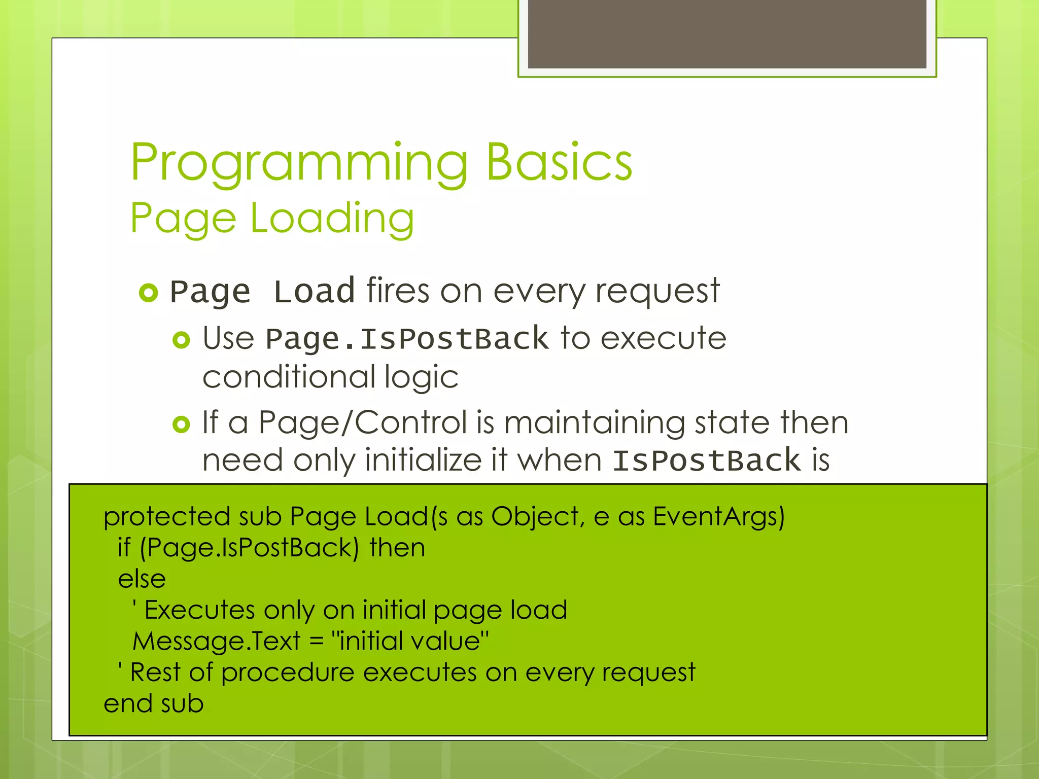 Programming Basics
Page Loading
 Page Load fires on every request
 Use Page.IsPostBack to execute
conditional logic
 If a Page/Control is maintaining state then
need only initialize it when IsPostBack is
falseprotected sub Page Load(s as Object, e as EventArgs)
if (Page.IsPostBack) then
else
' Executes only on initial page load
Message.Text = "initial value"
' Rest of procedure executes on every request
end sub
 