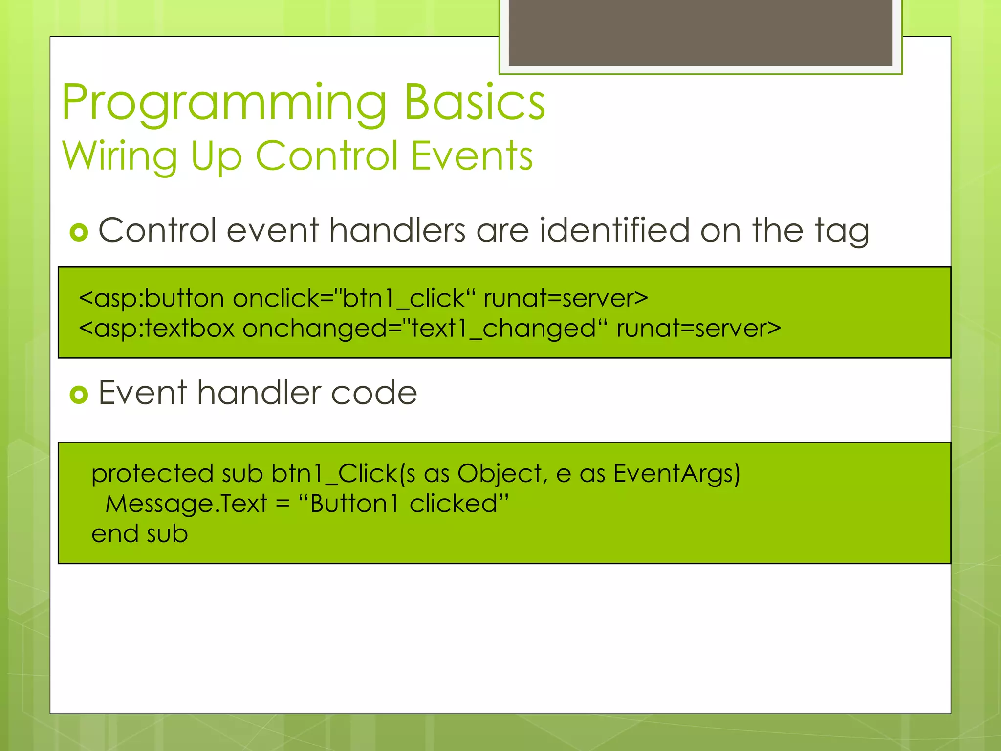 Programming Basics
Wiring Up Control Events
 Control event handlers are identified on the tag
 Event handler code
protected sub btn1_Click(s as Object, e as EventArgs)
Message.Text = “Button1 clicked”
end sub
<asp:button onclick="btn1_click“ runat=server>
<asp:textbox onchanged="text1_changed“ runat=server>
 