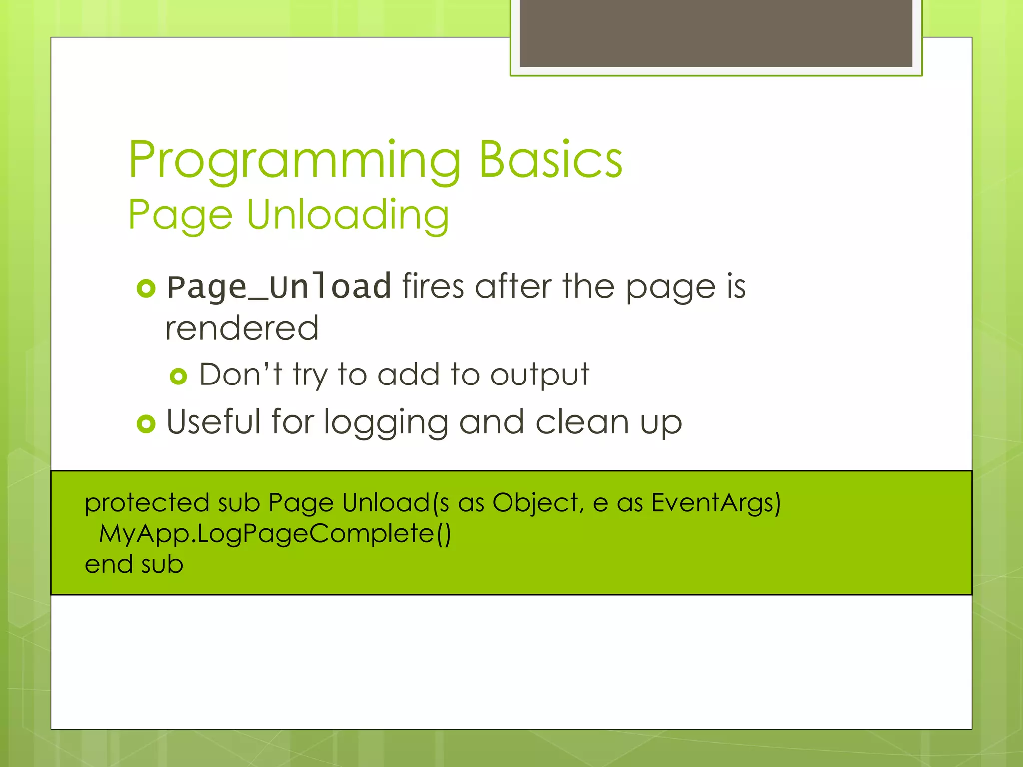 Programming Basics
Page Unloading
 Page_Unload fires after the page is
rendered
 Don’t try to add to output
 Useful for logging and clean up
protected sub Page Unload(s as Object, e as EventArgs)
MyApp.LogPageComplete()
end sub
 