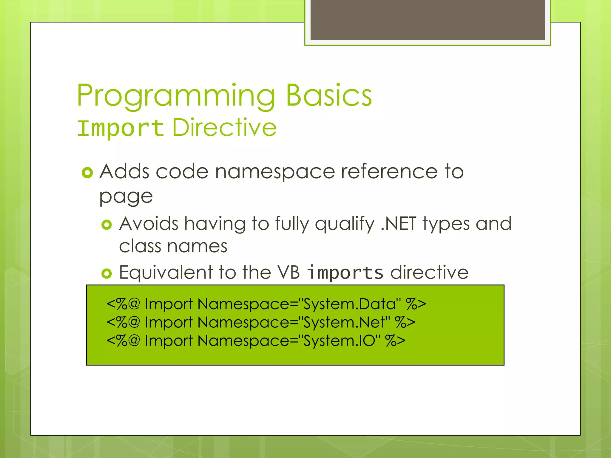 Programming Basics
Import Directive
 Adds code namespace reference to
page
 Avoids having to fully qualify .NET types and
class names
 Equivalent to the VB imports directive
<%@ Import Namespace="System.Data" %>
<%@ Import Namespace="System.Net" %>
<%@ Import Namespace="System.IO" %>
 