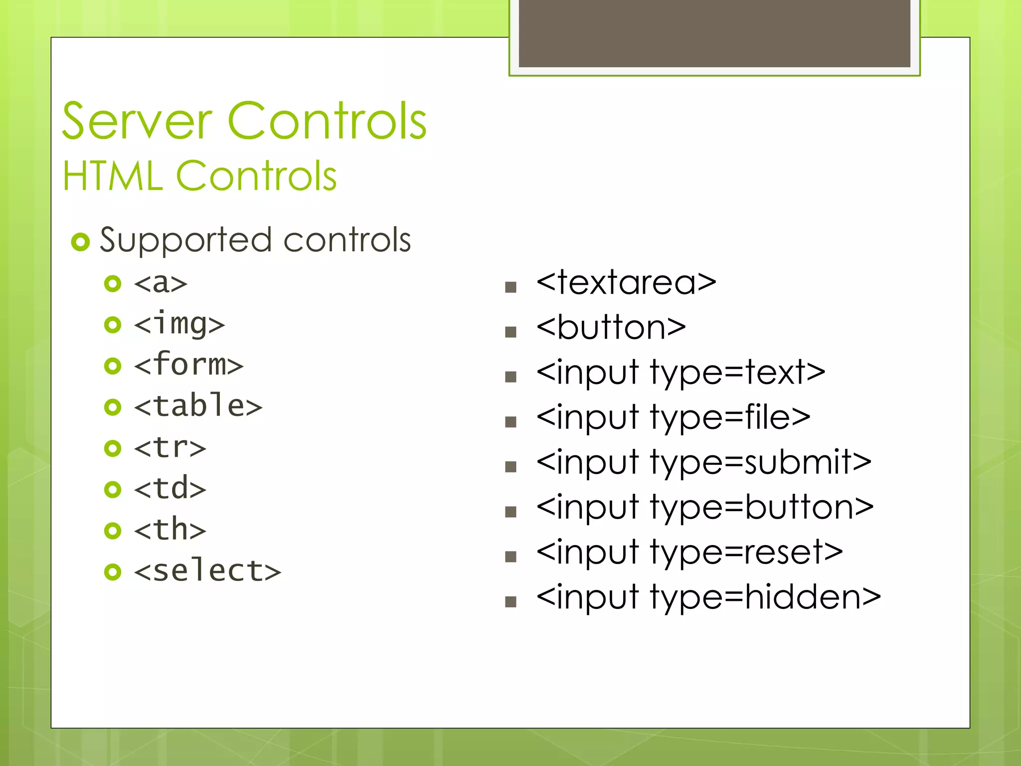 Server Controls
HTML Controls
 Supported controls
 <a>
 <img>
 <form>
 <table>
 <tr>
 <td>
 <th>
 <select>
 <textarea>
 <button>
 <input type=text>
 <input type=file>
 <input type=submit>
 <input type=button>
 <input type=reset>
 <input type=hidden>
 