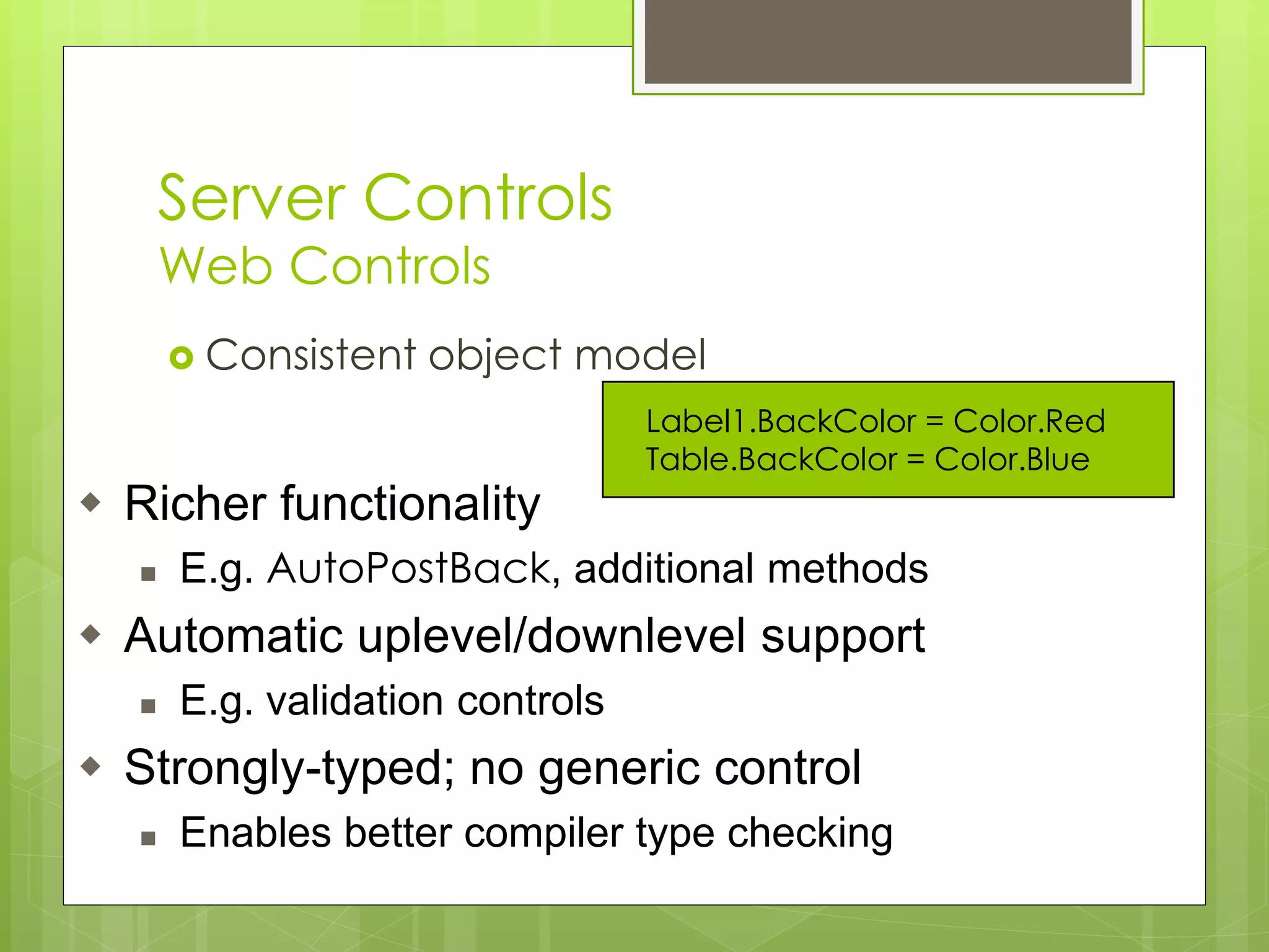 Server Controls
Web Controls
 Consistent object model
Label1.BackColor = Color.Red
Table.BackColor = Color.Blue
 Richer functionality
 E.g. AutoPostBack, additional methods
 Automatic uplevel/downlevel support
 E.g. validation controls
 Strongly-typed; no generic control
 Enables better compiler type checking
 