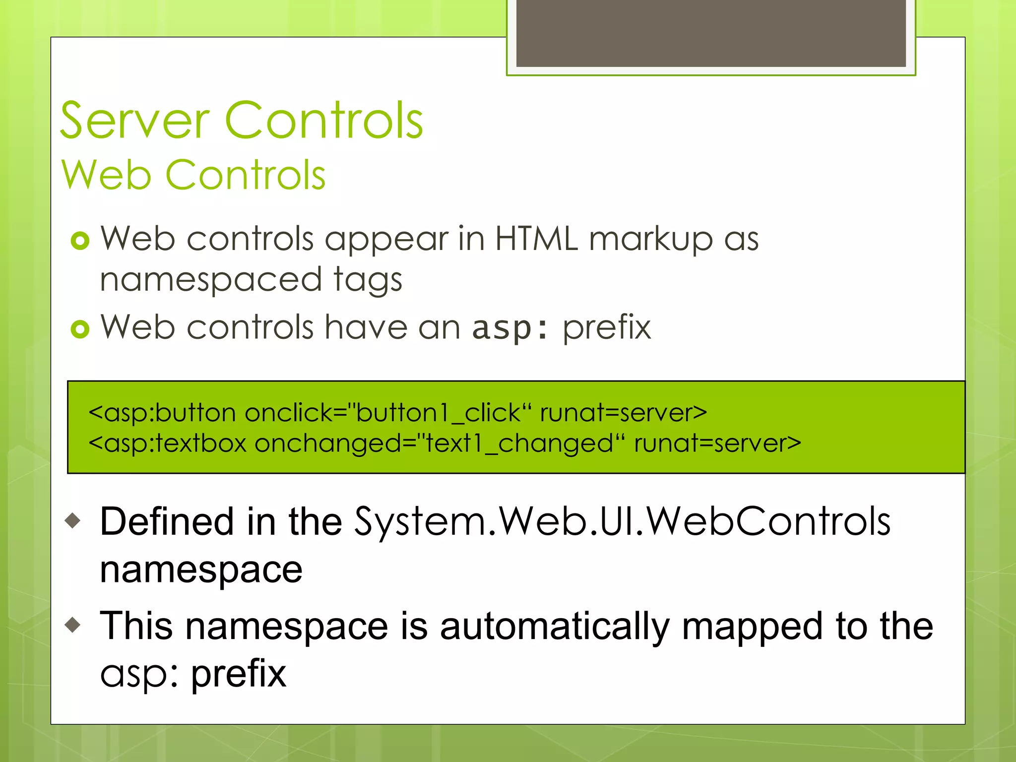 Server Controls
Web Controls
 Web controls appear in HTML markup as
namespaced tags
 Web controls have an asp: prefix
<asp:button onclick="button1_click“ runat=server>
<asp:textbox onchanged="text1_changed“ runat=server>
 Defined in the System.Web.UI.WebControls
namespace
 This namespace is automatically mapped to the
asp: prefix
 
