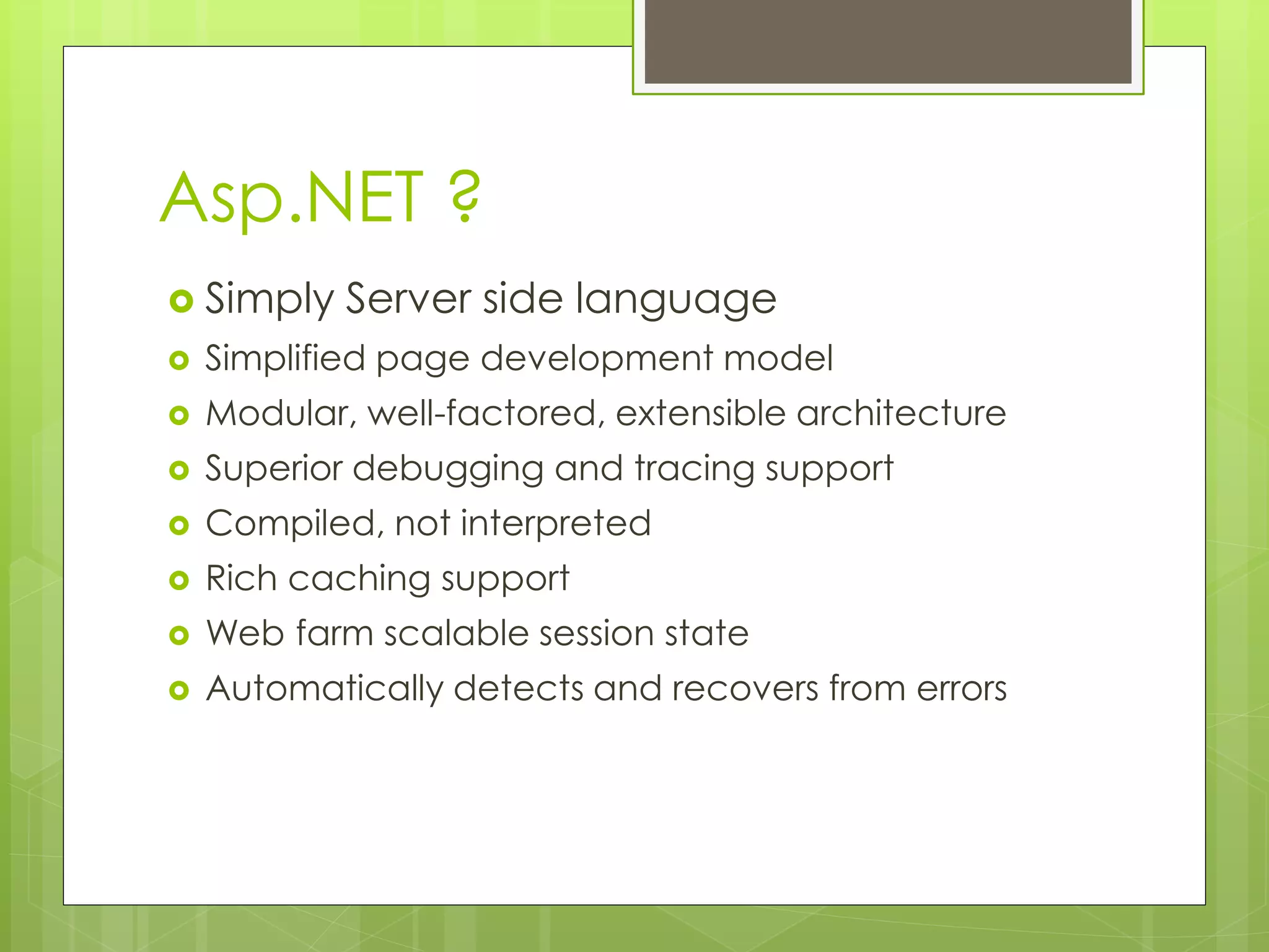 Asp.NET ?
 Simply Server side language
 Simplified page development model
 Modular, well-factored, extensible architecture
 Superior debugging and tracing support
 Compiled, not interpreted
 Rich caching support
 Web farm scalable session state
 Automatically detects and recovers from errors
 