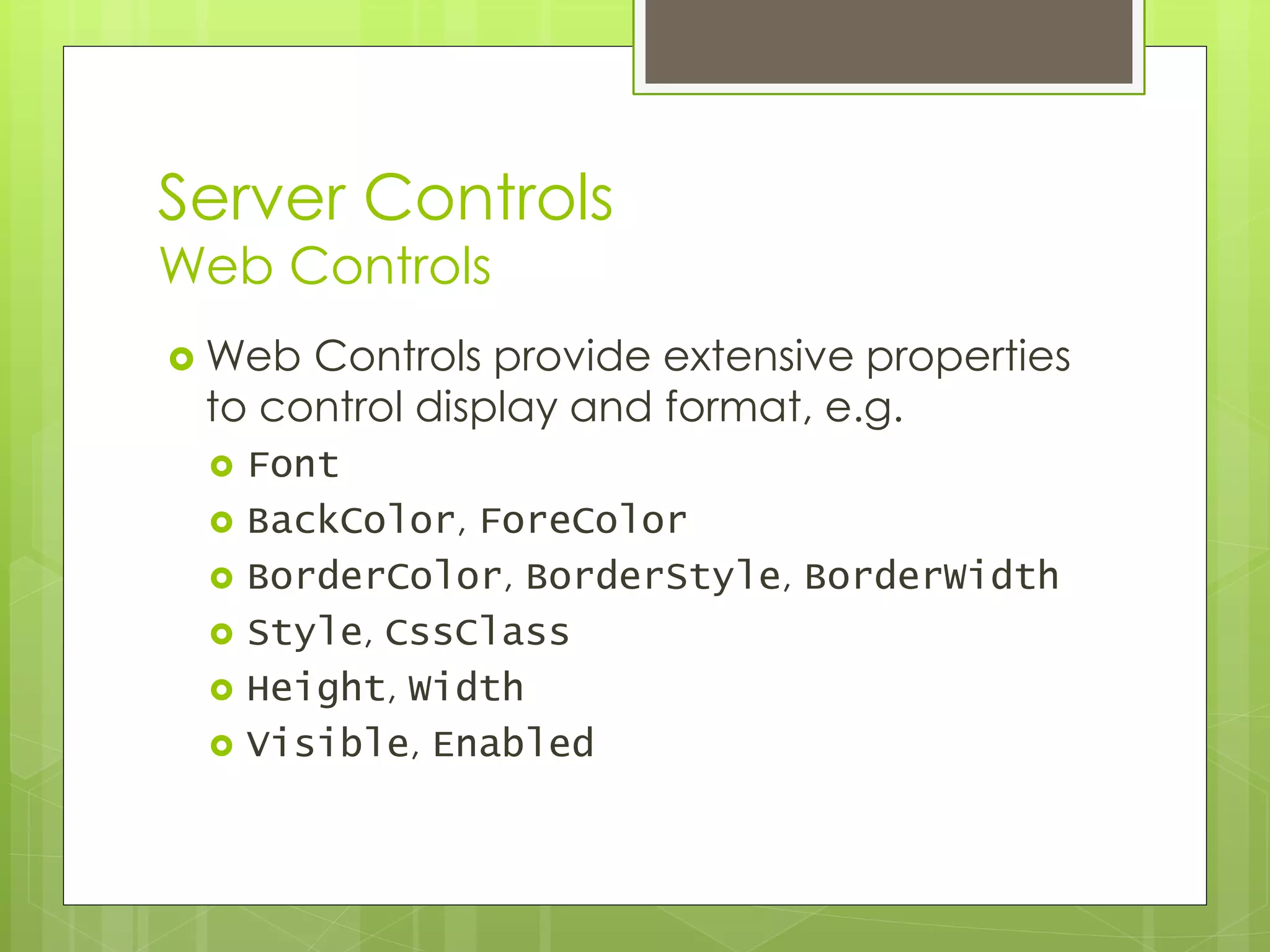 Server Controls
Web Controls
 Web Controls provide extensive properties
to control display and format, e.g.
 Font
 BackColor, ForeColor
 BorderColor, BorderStyle, BorderWidth
 Style, CssClass
 Height, Width
 Visible, Enabled
 