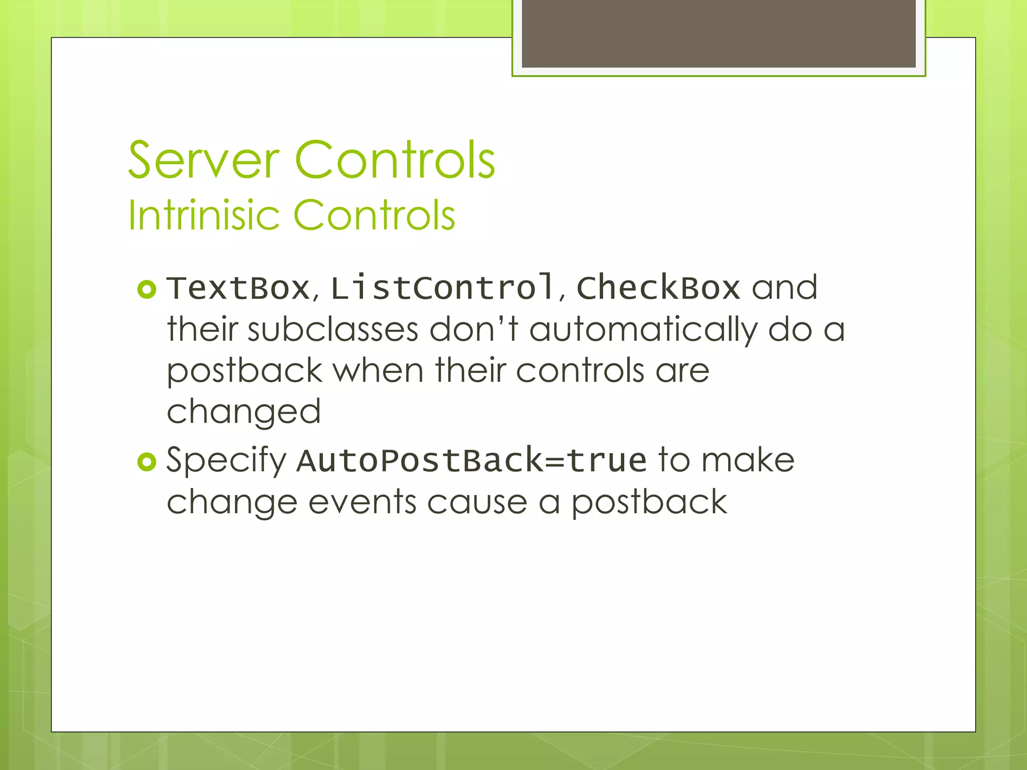 Server Controls
Intrinisic Controls
 TextBox, ListControl, CheckBox and
their subclasses don’t automatically do a
postback when their controls are
changed
 Specify AutoPostBack=true to make
change events cause a postback
 