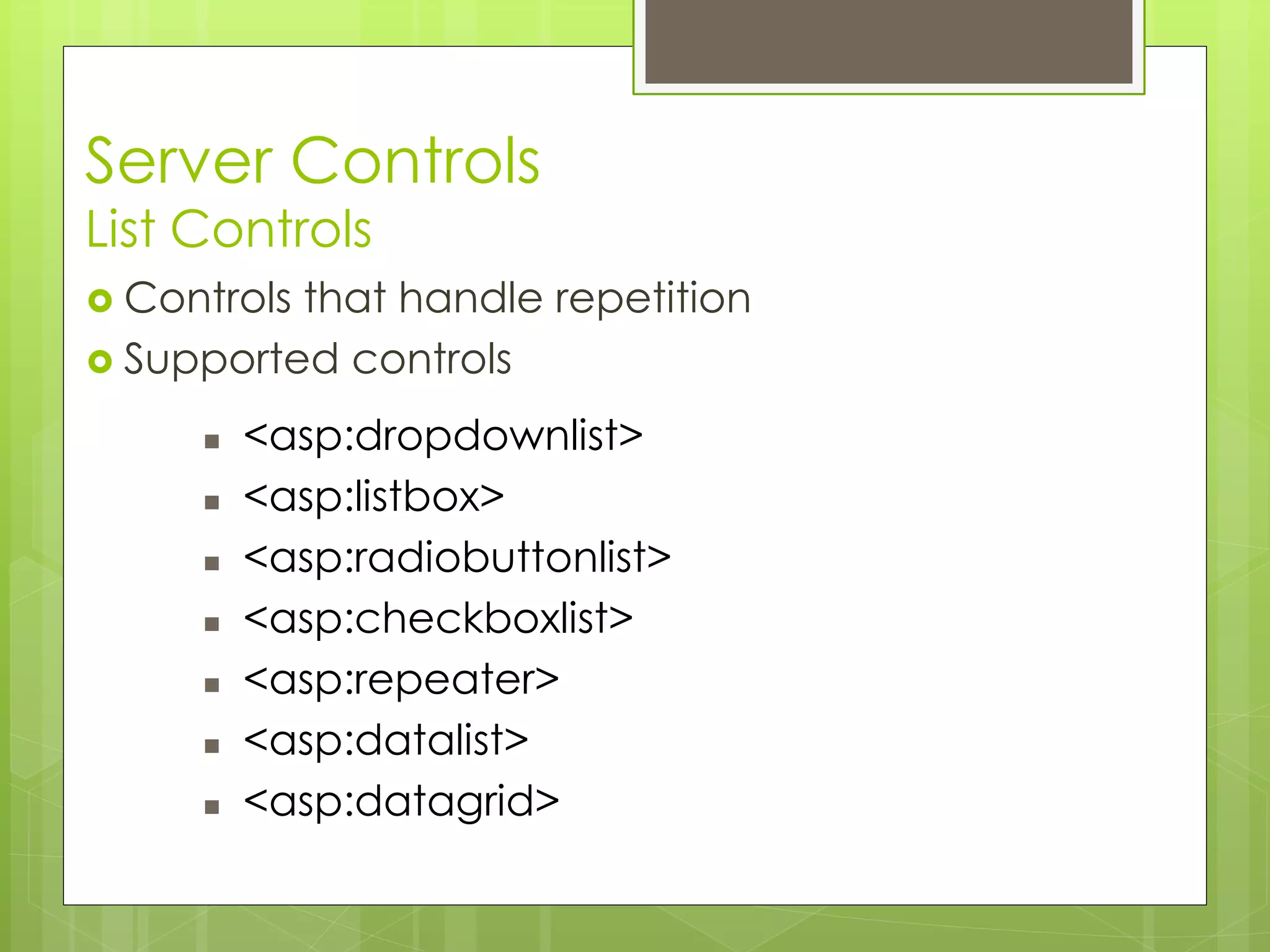Server Controls
List Controls
 Controls that handle repetition
 Supported controls
 <asp:dropdownlist>
 <asp:listbox>
 <asp:radiobuttonlist>
 <asp:checkboxlist>
 <asp:repeater>
 <asp:datalist>
 <asp:datagrid>
 